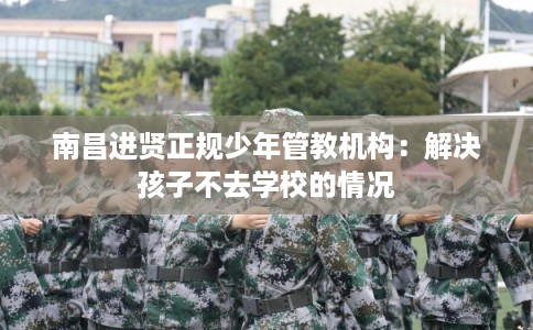 南昌进贤正规少年管教机构：解决孩子不去学校的情况