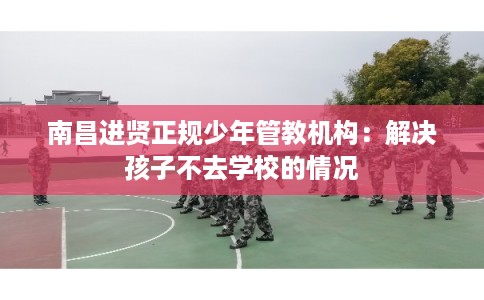 南昌进贤正规少年管教机构：解决孩子不去学校的情况