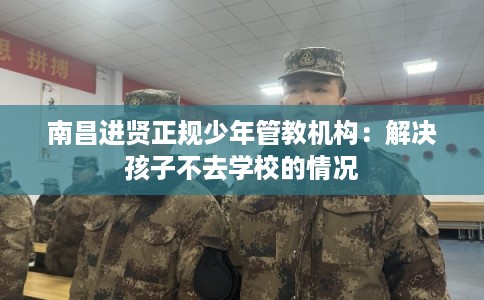南昌进贤正规少年管教机构：解决孩子不去学校的情况