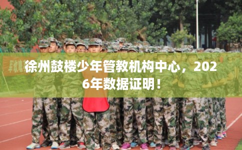 徐州鼓楼少年管教机构中心，2026年数据证明！