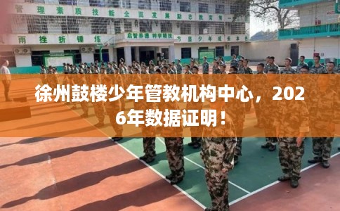 徐州鼓楼少年管教机构中心，2026年数据证明！