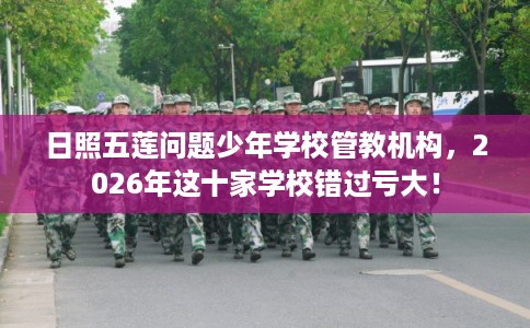 日照五莲问题少年学校管教机构，2026年这十家学校错过亏大！