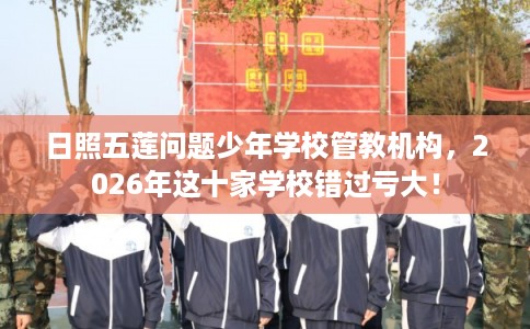日照五莲问题少年学校管教机构，2026年这十家学校错过亏大！