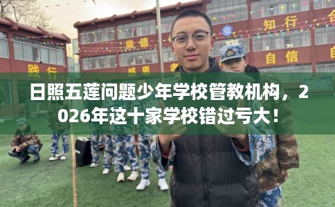 日照五莲问题少年学校管教机构，2026年这十家学校错过亏大！