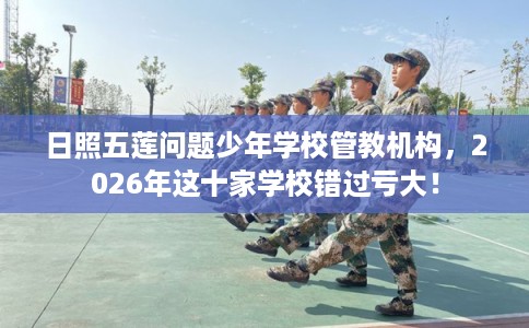 日照五莲问题少年学校管教机构，2026年这十家学校错过亏大！