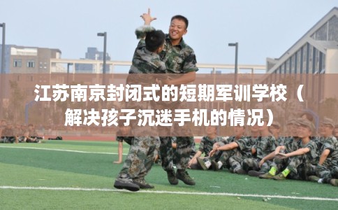 江苏南京封闭式的短期军训学校（解决孩子沉迷手机的情况）