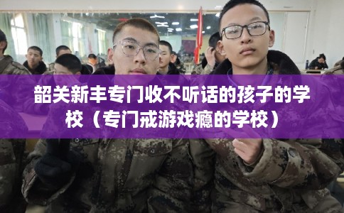 韶关新丰专门收不听话的孩子的学校（专门戒游戏瘾的学校）