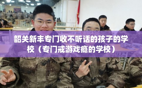韶关新丰专门收不听话的孩子的学校（专门戒游戏瘾的学校）