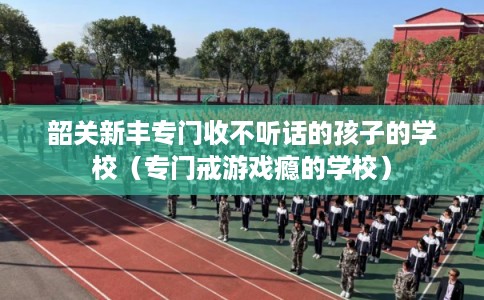 韶关新丰专门收不听话的孩子的学校（专门戒游戏瘾的学校）