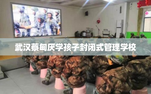 武汉蔡甸厌学孩子封闭式管理学校