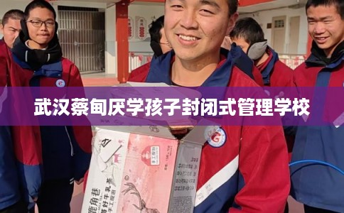 武汉蔡甸厌学孩子封闭式管理学校
