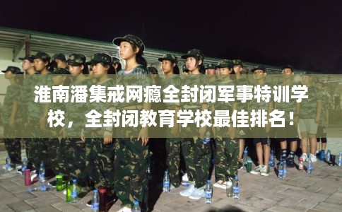 淮南潘集戒网瘾全封闭军事特训学校，全封闭教育学校最佳排名！