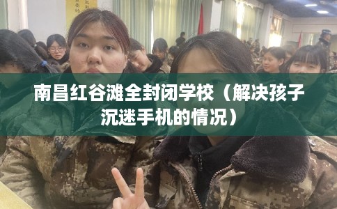 南昌红谷滩全封闭学校（解决孩子沉迷手机的情况）