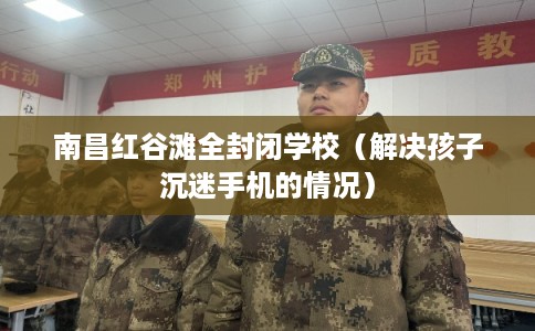 南昌红谷滩全封闭学校（解决孩子沉迷手机的情况）
