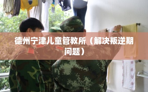 德州宁津儿童管教所（解决叛逆期问题）