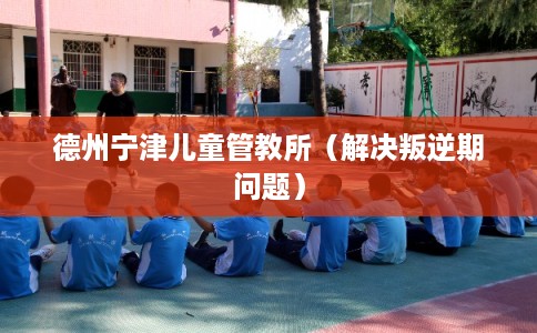 德州宁津儿童管教所（解决叛逆期问题）