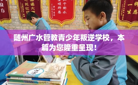 随州广水管教青少年叛逆学校，本篇为您隆重呈现！