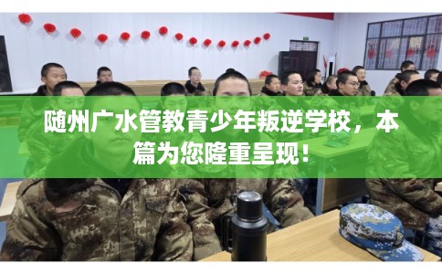 随州广水管教青少年叛逆学校，本篇为您隆重呈现！