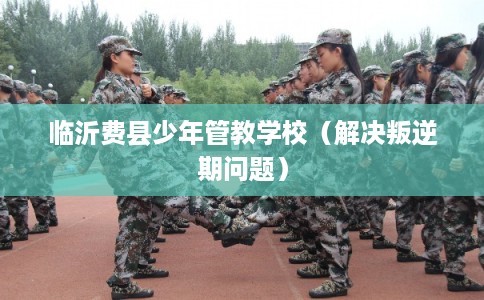 临沂费县少年管教学校（解决叛逆期问题）