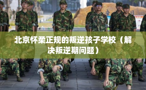 北京怀柔正规的叛逆孩子学校（解决叛逆期问题）