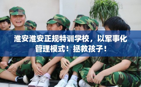 淮安淮安正规特训学校，以军事化管理模式！拯救孩子！