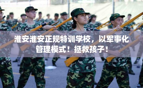 淮安淮安正规特训学校，以军事化管理模式！拯救孩子！