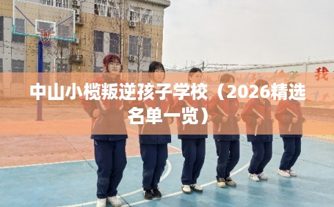 中山小榄叛逆孩子学校（2026精选名单一览）