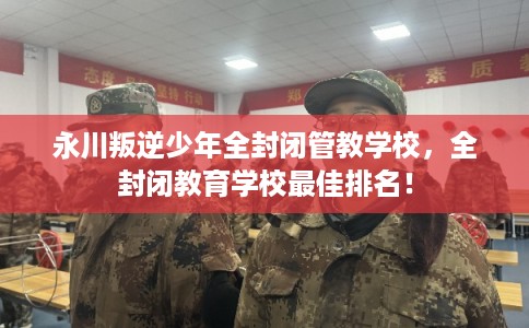 永川叛逆少年全封闭管教学校，全封闭教育学校最佳排名！
