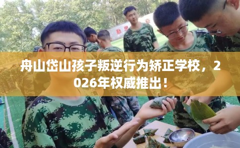 舟山岱山孩子叛逆行为矫正学校，2026年权威推出！