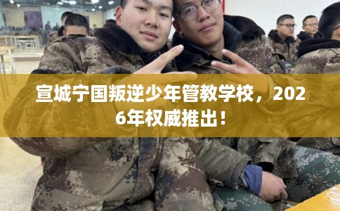 宣城宁国叛逆少年管教学校，2026年权威推出！