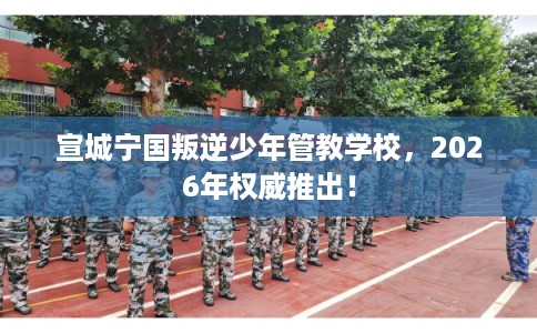 宣城宁国叛逆少年管教学校，2026年权威推出！