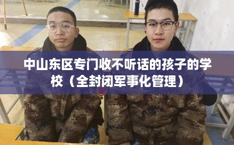 中山东区专门收不听话的孩子的学校（全封闭军事化管理）