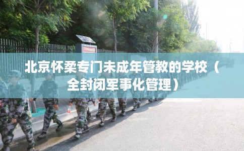 北京怀柔专门未成年管教的学校（全封闭军事化管理）