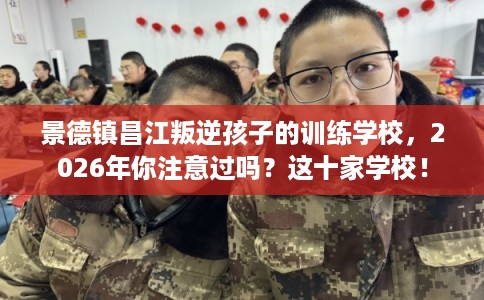 景德镇昌江叛逆孩子的训练学校，2026年你注意过吗？这十家学校！