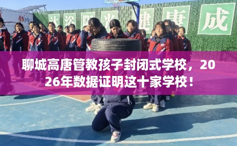 聊城高唐管教孩子封闭式学校，2026年数据证明这十家学校！
