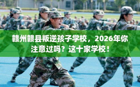 赣州赣县叛逆孩子学校，2026年你注意过吗？这十家学校！