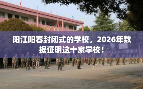 阳江阳春封闭式的学校，2026年数据证明这十家学校！