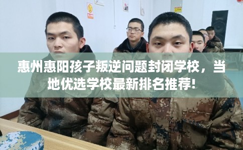 惠州惠阳孩子叛逆问题封闭学校，当地优选学校最新排名推荐!