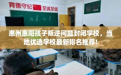 惠州惠阳孩子叛逆问题封闭学校，当地优选学校最新排名推荐!