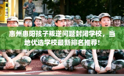 惠州惠阳孩子叛逆问题封闭学校，当地优选学校最新排名推荐!