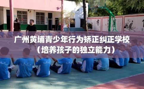广州黄埔青少年行为矫正纠正学校（培养孩子的独立能力）