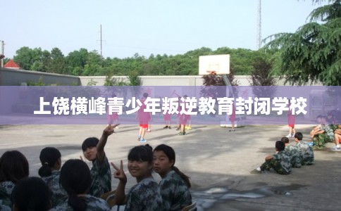 上饶横峰青少年叛逆教育封闭学校