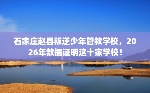石家庄赵县叛逆少年管教学校，2026年数据证明这十家学校！
