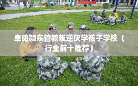 阜阳颍东管教叛逆厌学孩子学校（行业前十推荐）