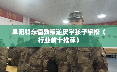 阜阳颍东管教叛逆厌学孩子学校（行业前十推荐）
