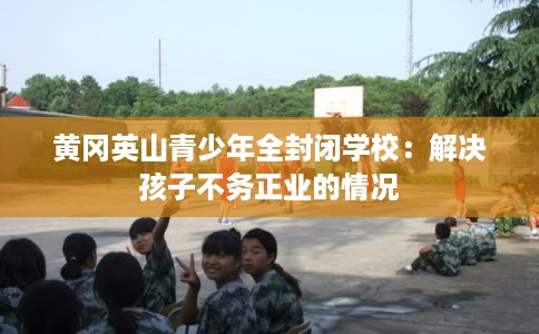 黄冈英山青少年全封闭学校：解决孩子不务正业的情况