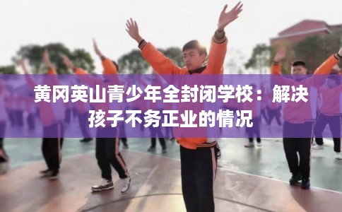黄冈英山青少年全封闭学校：解决孩子不务正业的情况