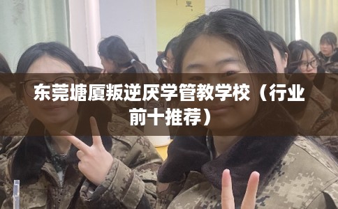 东莞塘厦叛逆厌学管教学校（行业前十推荐）