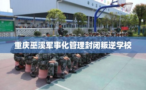 重庆巫溪军事化管理封闭叛逆学校