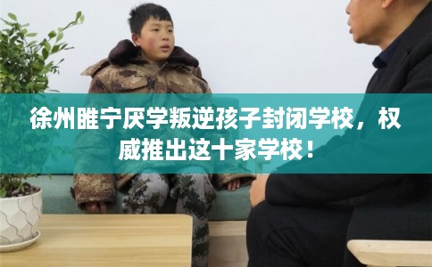 徐州睢宁厌学叛逆孩子封闭学校，权威推出这十家学校！
